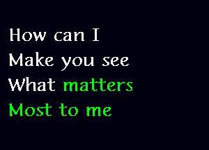 How can I
Make you see

What matters
Most to me