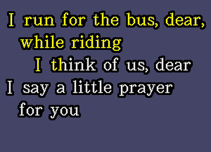I run for the bus, dear,
While riding
I think of us, dear

I say a little prayer
for you