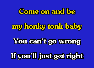 Come on and be
my honky tonk baby
You can't go wrong

If you'll just get right
