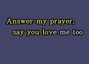 Answer my prayer,

say you love me too