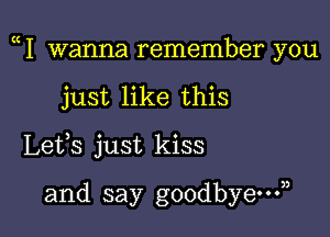 1 wanna remember you

just like this
Lets just kiss

and say goodbye?