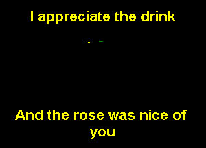 I appreciate the drink

And the rose was nice of
you