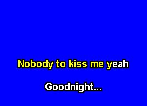 Nobody to kiss me yeah

Goodnight...