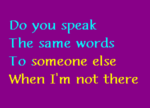 Do you speak
The same words

To someone else
When I'm not there