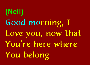 (Neil)
Good morning, I

Love you, now that
You're here where
You belong