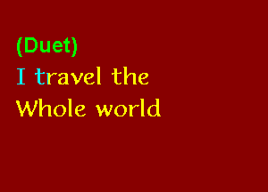(Duet)
I travel the

Whole world