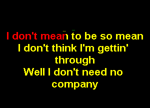 I don't mean f0 be so mean
I don't think I'm gettin'

through
Well I don't need no
company