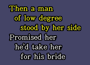 Then a man
of low degree
stood by her side

Promised her
he d take her
for his bride
