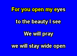 For you open my eyes
to the beauty I see

We will pray

we will stay wide open