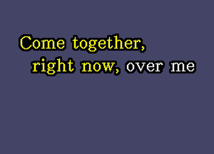 Come together,
right now, over me