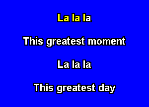 La la la
This greatest moment

La la la

This greatest day