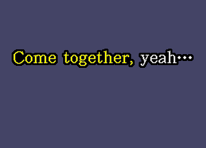 Come together, yeah-