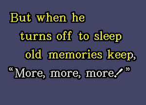 But when he

turns off to sleep

old memories keep,

More, more, more! ,