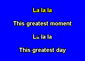 La la la
This greatest moment

La la la

This greatest day