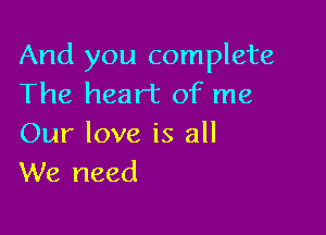 And you complete
The heart of me

Our love is all
We need