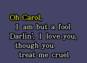 Oh Carol,
I am but a fool

Darlinl I love you,
though you
treat me cruel