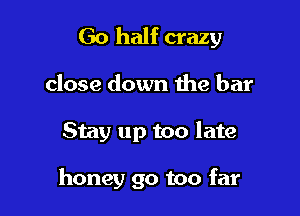 Go half crazy

close down the bar
Stay up too late

honey go too far
