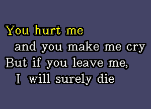 You hurt me
and you make me cry

But if you leave me,
I Will surely die
