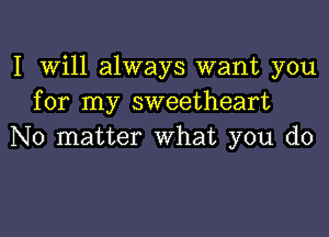 I Will always want you
for my sweetheart
No matter What you do