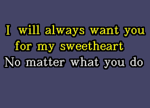 I Will always want you
for my sweetheart
No matter What you do