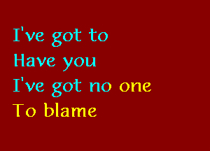 I've got to
Have you

I've got no one
To blame