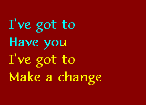 I've got to
Have you

I've got to
Make a change