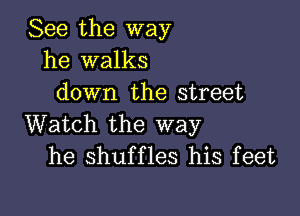 See the way
he walks
down the street

Watch the way
he shuffles his feet