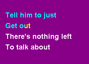 Tell him to just
Get out

There's nothing left
To talk about