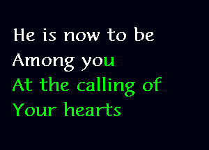 He is now to be
Among you

At the calling of
Your hearts