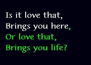 Is it love that,
Brings you here,

Or love that,
Brings you life?