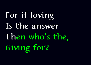 For if loving
Is the answer

Then who's the,
Giving for?