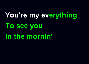 You're my everything
To see you

In the mornin'