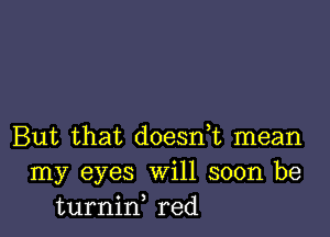 But that doesn,t mean
my eyes Will soon be
turnid red