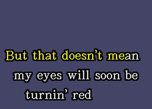 But that doesnE mean

my eyes will soon be

turnid red