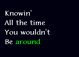 Knowin'
All the time

You wouldn't
Be around