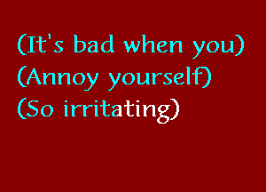 (It's bad when you)
(Annoy yourself)

(So irritating)