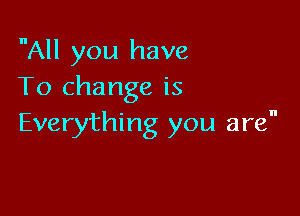 All you have
To change is

Everything you are