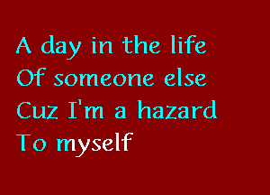 A day in the life
Of someone else

Cuz I'm a hazard
T0 myself