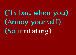 (Its bad when you)
(Annoy yourself)

(So irritating)