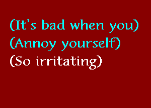 (It's bad when you)
(Annoy yourself)

(So irritating)