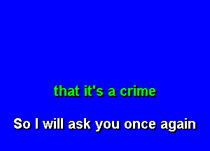 that it's a crime

So I will ask you once again