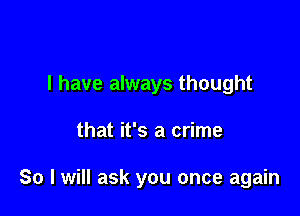 l have always thought

that it's a crime

So I will ask you once again