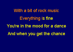 With a bit of rock music

Everything is fine

You're in the mood for a dance

And when you get the chance