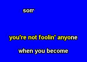 you're not foolin' anyone

when you become