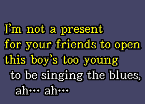 Fm not a present
for your friends to open
this bofs too young

to be singing the blues,
ahm ahm