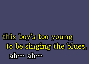 this boy s too young

to be singing the blues,
ahm ahm