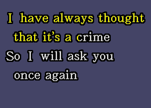 I have always thought

that its a crime
So I will ask you
once again