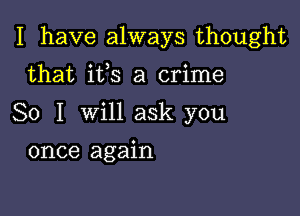 I have always thought

that ifs a crime
So I will ask you
once again