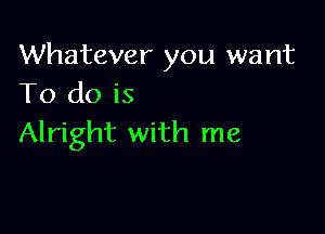 Whatever you want
To do is

Alright with me