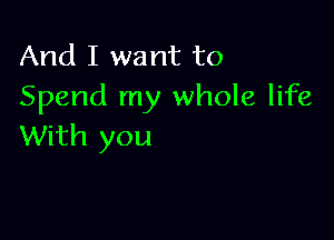 And I want to
Spend my whole life

With you